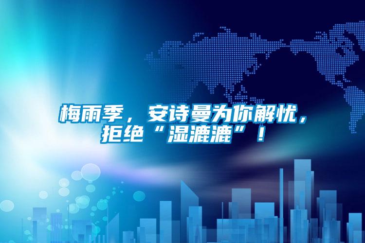 梅雨季，安詩曼為你解憂，拒絕“濕漉漉”！