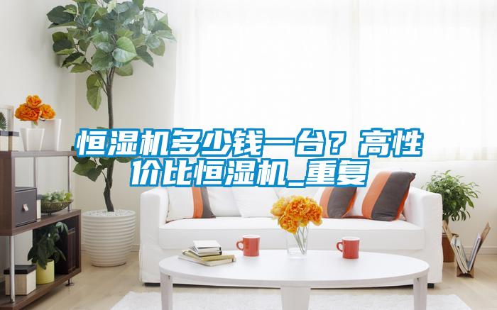 恒濕機(jī)多少錢一臺(tái)？高性價(jià)比恒濕機(jī)_重復(fù)