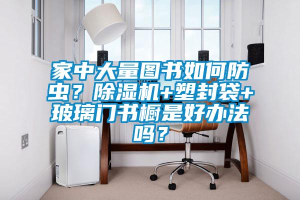 家中大量圖書如何防蟲？除濕機+塑封袋+玻璃門書櫥是好辦法嗎？